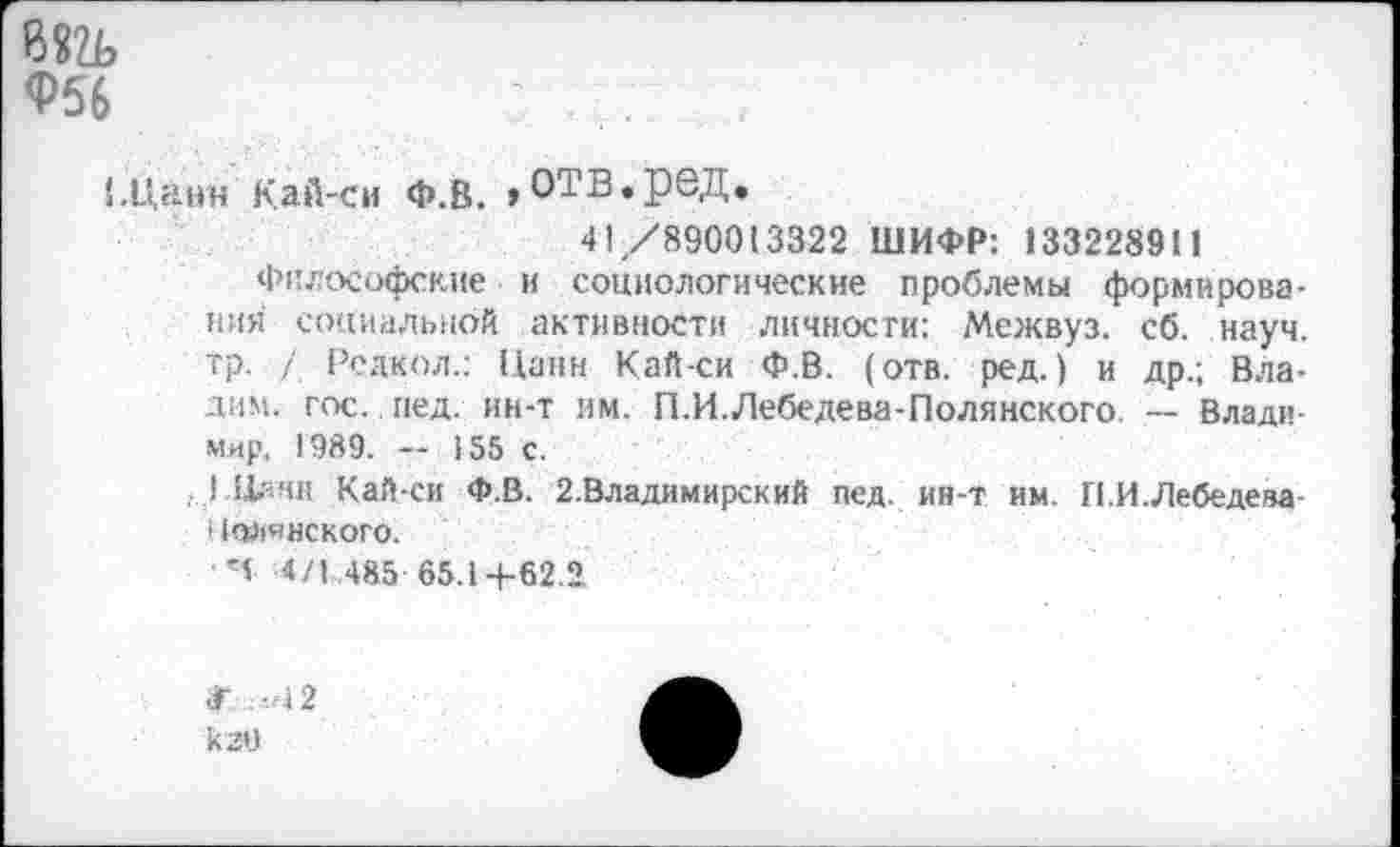 ﻿8«а>
<Р56
!.Цанн Кай-си Ф.В. ,ОТВ.реД.
41/890013322 ШИФР: 133228911
Философские и социологические проблемы формирования социальной активности личности: Межвуз. сб. науч, тр. / Редкой.: Панн Кай-си Ф.В. (отв. ред.) и др.; Влади«- гос. пед. ин-т им. П.И.Лебедева-Полянского. — Владимир. 1989. — 155 с.
, 1-Нлнн Кай-си Ф.В. 2.Владимирский пед. ин-т им. П.И.Лебедева t (^«некого.
Ч 4/1 485 65.14-62.2
к 20